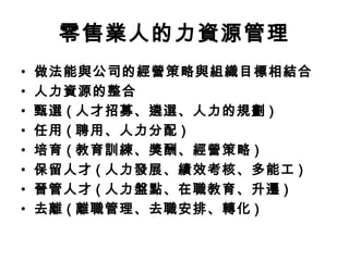 零售業人的力資源管理
• 做法能與公司的經營策略與組織目標相結合
• 人力資源的整合
• 甄選 ( 人才招募、遴選、人力的規劃 )
• 任用 ( 聘用、人力分配 )
• 培育 ( 教育訓練、獎酬、經營策略 )
• 保留人才 ( 人力發展、績效考核、多能工 )
• 晉管人才 ( 人力盤點、在職教育、升遷 )
• 去離 ( 離職管理、去職安排、轉化 )
 