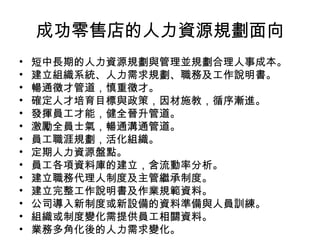成功零售店的人力資源規劃面向
• 短中長期的人力資源規劃與管理並規劃合理人事成本。
• 建立組織系統、人力需求規劃、職務及工作說明書。
• 暢通徵才管道，慎重徵才。
• 確定人才培育目標與政策，因材施教，循序漸進。
• 發揮員工才能，健全晉升管道。
• 激勵全員士氣，暢通溝通管道。
• 員工職涯規劃，活化組織。
• 定期人力資源盤點。
• 員工各項資料庫的建立，含流動率分析。
• 建立職務代理人制度及主管繼承制度。
• 建立完整工作說明書及作業規範資料。
• 公司導入新制度或新設備的資料準備與人員訓練。
• 組織或制度變化需提供員工相關資料。
• 業務多角化後的人力需求變化。
 