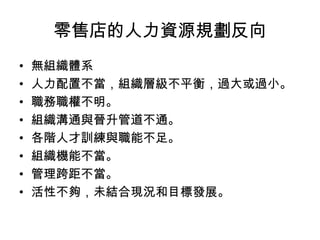 零售店的人力資源規劃反向
• 無組織體系
• 人力配置不當，組織層級不平衡，過大或過小。
• 職務職權不明。
• 組織溝通與晉升管道不通。
• 各階人才訓練與職能不足。
• 組織機能不當。
• 管理跨距不當。
• 活性不夠，未結合現況和目標發展。
 