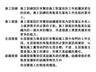 員工訓練 員工訓練設計來幫助員工對當前的工作能獲致更佳
的技能。員工訓練的焦點是在當前工作技能的要求
上。
員工發展 員工發展設計來幫助組織確保其內部有滿足未來人
力資源需求所必要的才能。員工發展的焦點是在組
織內的一個未來的職位，而這個員工需要具備其他
更多的能力。
生涯發展 生涯發展方案是設計來幫助員工提升他們的工作生
涯。生涯發展的焦點是提供必要的資訊與援助，以
幫助員工實現他們的生涯目標。不過，生涯發展主
要是個人員工的責任，而單只是組織的責任。
組織發展 組織發展幫助促進組織系統的變遷。組織發展的焦
點是根據新的組織策略性方向
來改變員工的態度與價值。
 