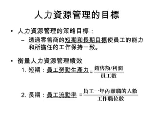 人力資源管理的目標
• 人力資源管理的策略目標：
– 透過零售商的短期和長期目標使員工的能力
和所擔任的工作保持一致。
• 衡量人力資源管理績效
1. 短期：員工勞動生產力
2. 長期：員工流動率
工作職位數
員工一年 離職的人數內
＝
員工數
銷售額/利潤
＝
 