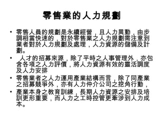 零售業的人力規劃
• 零售人員的規劃是永續經營，且人力異動，由步
調相當快速的，對於零售業之人力規劃需注意到
業者對於人力規劃及處理，人力資源的儲備及計
劃。
• 人才的招募來源，除了平時之人事管理外，亦包
含各項之人力評價，將人力資源有效的靈活調度
及人力安排
• 零售業者之人力運用產業結構而言，除了同產業
之招募競爭外，亦有人力仲介公司之挖角行動，
• 產業本身之教育訓練，長期人力資源之安排及培
訓更形重要，而人力之工時控管更牽涉到人力成
本。
 