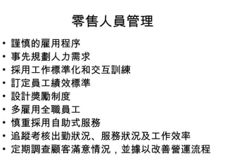 零售人員管理
• 謹慎的雇用程序
• 事先規劃人力需求
• 採用工作標準化和交互訓練
• 訂定員工績效標準
• 設計獎勵制度
• 多雇用全職員工
• 慎重採用自助式服務
• 追蹤考核出勤狀況、服務狀況及工作效率
• 定期調查顧客滿意情況，並據以改善營運流程
 