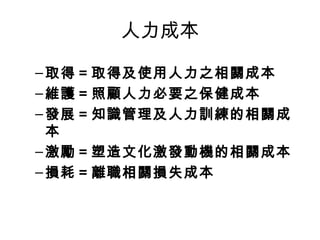 人力成本
–取得＝取得及使用人力之相關成本
–維護＝照顧人力必要之保健成本
–發展＝知識管理及人力訓練的相關成
本
–激勵＝塑造文化激發動機的相關成本
–損耗＝離職相關損失成本
 