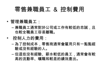 零售兼職員工 ＆ 控制費用
• 管理兼職員工：
– 兼職員工通常對於公司或工作有較低的忠誠，且
也較全職員工容易離職。
• 控制人力的費用：
– 為了控制成本，零售商通常會雇用只有一點點經
驗或沒有經驗的人。
– 但這些沒有經驗、薪水較低的員工，通常會有較
高的流動率、曠職和較差的績效產出。
 