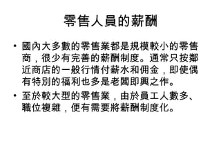 零售人員的薪酬
• 國內大多數的零售業都是規模較小的零售
商，很少有完善的薪酬制度。通常只按鄰
近商店的一般行情付薪水和佣金，即使偶
有特別的福利也多是老闆即興之作。
• 至於較大型的零售業，由於員工人數多、
職位複雜，便有需要將薪酬制度化。
 