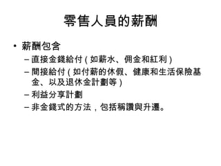 零售人員的薪酬
• 薪酬包含
– 直接金錢給付 ( 如薪水、佣金和紅利 )
– 間接給付 ( 如付薪的休假、健康和生活保險基
金、以及退休金計劃等 )
– 利益分享計劃
– 非金錢式的方法，包括稱讚與升遷。
 
