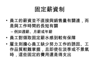 固定薪資制
• 員工的薪資並不直接與銷售量有關連，而
是與工作時間的長短有關
– 例如週薪、月薪或年薪
• 員工對領取固定薪水感到較有保障
• 雇主則擔心員工缺少努力工作的誘因、工
作品質較難掌握，且即使在淡季或不景氣
時，這些固定的費用還是得支出
 