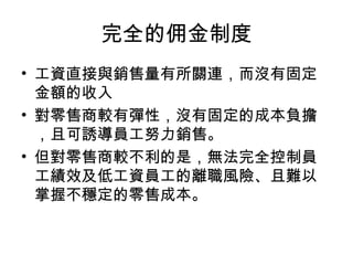 完全的佣金制度
• 工資直接與銷售量有所關連，而沒有固定
金額的收入
• 對零售商較有彈性，沒有固定的成本負擔
，且可誘導員工努力銷售。
• 但對零售商較不利的是，無法完全控制員
工績效及低工資員工的離職風險、且難以
掌握不穩定的零售成本。
 