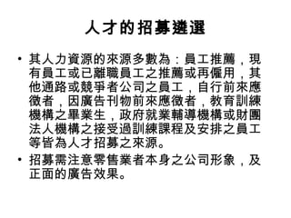 人才的招募遴選
• 其人力資源的來源多數為：員工推薦，現
有員工或已離職員工之推薦或再僱用，其
他通路或競爭者公司之員工，自行前來應
徵者，因廣告刊物前來應徵者，教育訓練
機構之畢業生，政府就業輔導機構或財團
法人機構之接受過訓練課程及安排之員工
等皆為人才招募之來源。
• 招募需注意零售業者本身之公司形象，及
正面的廣告效果。
 