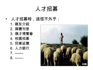 人才招募
• 人才招募時，途徑不外乎：
1. 親友介紹
2. 媒體刊登
3. 徵才博覽會
4. 校園招募
5. 同業延攬
6. 人力銀行
7. -------
8. -------
 