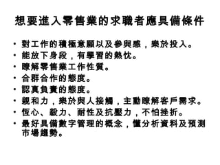 想要進入零售業的求職者應具備條件
• 對工作的積極意願以及參與感，樂於投入。
• 能放下身段，有學習的熱忱。
• 瞭解零售業工作性質。
• 合群合作的態度。
• 認真負責的態度。
• 親和力，樂於與人接觸，主動瞭解客戶需求。
• 恆心、毅力、耐性及抗壓力，不怕挫折。
• 最好具備數字管理的概念，懂分析資料及預測
市場趨勢。
 