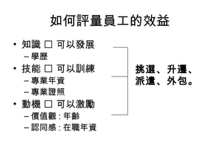 如何評量員工的效益
• 知識  可以發展
– 學歷
• 技能  可以訓練
– 專業年資
– 專業證照
• 動機  可以激勵
– 價值觀 : 年齡
– 認同感 : 在職年資
挑選、升遷、
派遣、外包。
 