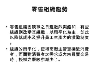 零售組織趨勢
• 零售組織因競爭之日趨激烈與飽和，有些
組織則改變其組織，以扁平化為主，如此
以降低成本及提升員工生產力的激勵制度
。
• 組織的扁平化，使得高階主管更接近消費
者，而面對消費者之需求或大宗買賣交易
時，授權之層級亦減少了。
 
