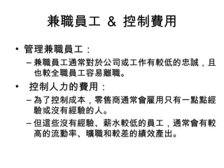 兼職員工 ＆ 控制費用
• 管理兼職員工：
– 兼職員工通常對於公司或工作有較低的忠誠，且
也較全職員工容易離職。
• 控制人力的費用：
– 為了控制成本，零售商通常會雇用只有一點點經
驗或沒有經驗的人。
– 但這些沒有經驗、薪水較低的員工，通常會有較
高的流動率、曠職和較差的績效產出。
 