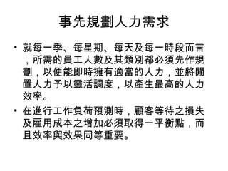 事先規劃人力需求
• 就每一季、每星期、每天及每一時段而言
，所需的員工人數及其類別都必須先作規
劃，以便能即時擁有適當的人力，並將閒
置人力予以靈活調度，以產生最高的人力
效率。
• 在進行工作負荷預測時，顧客等待之損失
及雇用成本之增加必須取得一平衡點，而
且效率與效果同等重要。
 