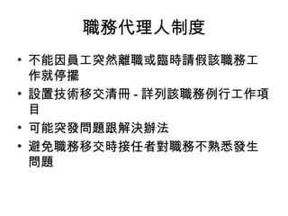 職務代理人制度
• 不能因員工突然離職或臨時請假該職務工
作就停擺
• 設置技術移交清冊 - 詳列該職務例行工作項
目
• 可能突發問題跟解決辦法
• 避免職務移交時接任者對職務不熟悉發生
問題
 