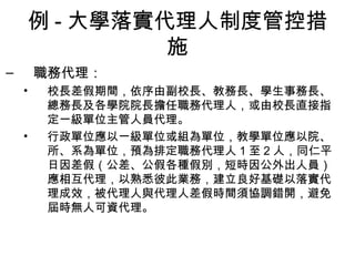 例 - 大學落實代理人制度管控措
施
– 職務代理：
• 校長差假期間，依序由副校長、教務長、學生事務長、
總務長及各學院院長擔任職務代理人，或由校長直接指
定一級單位主管人員代理。
• 行政單位應以一級單位或組為單位，教學單位應以院、
所、系為單位，預為排定職務代理人 1 至 2 人，同仁平
日因差假（公差、公假各種假別，短時因公外出人員）
應相互代理，以熟悉彼此業務，建立良好基礎以落實代
理成效，被代理人與代理人差假時間須協調錯開，避免
屆時無人可資代理。
 