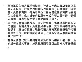 • 學術單位主管人員差假期間，行政工作應由職級相當之主
管人員代理，教學工作則自行妥善處理，行政單位一級主
管人員差假期間，得由本單位二級主管或職級較高之編制
內人員代理，或由其他行政單位一級主管人員代理，契僱
人員則不得為各級主管人員之職務代理人。
• 被代理人除情形特殊外，須先行將其工作及持有的資料交
代清楚，並對代理人負業務指導之責，其因交待不清以致
耽誤者，應自行負責，職務代理人應確實負責辦理所代理
職務之工作，除報經核准者外，不得留待本人處理以利落
實代理工作。
• 各單位職務代理人名冊應建立於本單位網頁上網公告，並
抄送一份送人事室，如異動應隨時更正並副知人事室備查
。
 