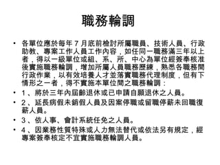 職務輪調
• 各單位應於每年 7 月底前檢討所屬職員、技術人員、行政
助教、專案工作人員工作內容，如任同一職務滿三年以上
者，得以一級單位或組、系、所、中心為單位經簽奉核准
後實施職務輪調，增加所屬人員職務歷練，熟悉各職務間
行政作業，以有效培養人才並落實職務代理制度，但有下
情形之一者，得不實施本單位間之職務輪調：
• 1 、將於三年內屆齡退休或已申請自願退休之人員。
• 2 、延長病假未銷假人員及因案停職或留職停薪未回職復
薪人員。
• 3 、依人事、會計系統任免之人員。
• 4 、因業務性質特殊或人力無法替代或依法另有規定，經
專案簽奉核定不宜實施職務輪調人員。
 