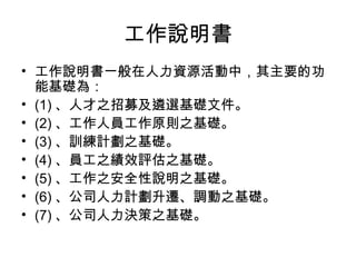 工作說明書
• 工作說明書一般在人力資源活動中，其主要的功
能基礎為：
• (1) 、人才之招募及遴選基礎文件。
• (2) 、工作人員工作原則之基礎。
• (3) 、訓練計劃之基礎。
• (4) 、員工之績效評估之基礎。
• (5) 、工作之安全性說明之基礎。
• (6) 、公司人力計劃升遷、調動之基礎。
• (7) 、公司人力決策之基礎。
 