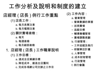 工作分析及說明和制度的建立
店經理 ( 店長 ) 例行工作重點
(1) 店長工作：
a. 每月表單注意
b. 每月檔期注意
(2) 關於賣場查檢：
a. 每天
b. 每週查檢
c. 每月細部查檢
1. 店經理 ( 店長 ) 工作職掌說明
(1) 工作目標：
a. 達成全店業績目標
b. 降低成本，創造全店獲利
c. 完成各項總公司交辦之工作目
(2) 工作內容：
a. 營業管理
– 營業數據的掌握
– 巡視賣場
– 追蹤目標
– 輔導專櫃管理
– 賣場調整規劃
b. 行銷管理：
– 工作追蹤及執行
– 研擬單店計畫
c. 人事管理
d. 成本財物管理
e. 行政管理
f. 例行會議
 
