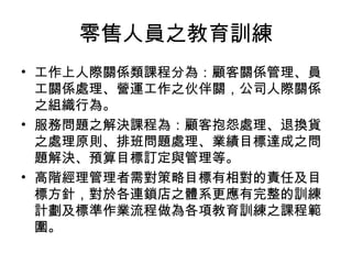 零售人員之教育訓練
• 工作上人際關係類課程分為：顧客關係管理、員
工關係處理、營運工作之伙伴關，公司人際關係
之組織行為。
• 服務問題之解決課程為：顧客抱怨處理、退換貨
之處理原則、排班問題處理、業績目標達成之問
題解決、預算目標訂定與管理等。
• 高階經理管理者需對策略目標有相對的責任及目
標方針，對於各連鎖店之體系更應有完整的訓練
計劃及標準作業流程做為各項教育訓練之課程範
圍。
 