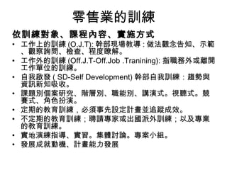 零售業的訓練
依訓練對象、課程內容、實施方式
• 工作上的訓練 (O.J.T): 幹部現場教導 : 做法觀念告知、示範
、觀察詢問、檢查、程度瞭解。
• 工作外的訓練 (Off.J.T-Off.Job .Tranining): 指職務外或離開
工作單位的訓練。
• 自我啟發 ( SD-Self Development) 幹部自我訓練：趨勢與
資訊新知吸收。
• 課題別個案研究、階層別、職能別、講演式。視聽式。競
賽式、角色扮演。
• 定期的教育訓練，必須事先設定計畫並追蹤成效。
• 不定期的教育訓練；聘請專家或出國派外訓練；以及專業
的教育訓練。
• 實地演練指導、實習。集體討論。專案小組。
• 發展成就動機、計畫能力發展
 