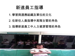 新進員工指導
1. 學習與適應組織及單位的文化
2. 在新任人員指導中高階主管的角色
3. 指導新進員工中人力資源管理的角色
 