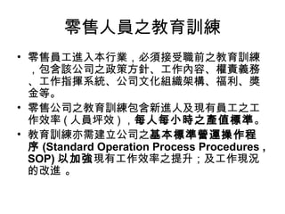 零售人員之教育訓練
• 零售員工進入本行業，必須接受職前之教育訓練
，包含該公司之政策方針、工作內容、權責義務
、工作指揮系統、公司文化組織架構、福利、獎
金等。
• 零售公司之教育訓練包含新進人及現有員工之工
作效率 ( 人員坪效 ) ，每人每小時之產值標準。
• 教育訓練亦需建立公司之基本標準營運操作程
序 (Standard Operation Process Procedures ,
SOP) 以加強現有工作效率之提升；及工作現況
的改進 。
 