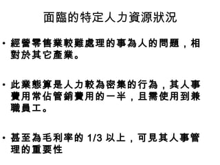 面臨的特定人力資源狀況
• 經營零售業較難處理的事為人的問題，相
對於其它產業。
• 此業態算是人力較為密集的行為，其人事
費用常佔管銷費用的一半，且需使用到兼
職員工。
• 甚至為毛利率的 1/3 以上，可見其人事管
理的重要性
 