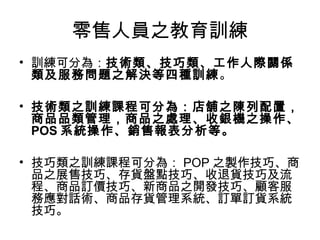 零售人員之教育訓練
• 訓練可分為：技術類、技巧類、工作人際關係
類及服務問題之解決等四種訓練。
• 技術類之訓練課程可分為：店舖之陳列配置，
商品品類管理，商品之處理、收銀機之操作、
POS 系統操作、銷售報表分析等。
• 技巧類之訓練課程可分為： POP 之製作技巧、商
品之展售技巧、存貨盤點技巧、收退貨技巧及流
程、商品訂價技巧、新商品之開發技巧、顧客服
務應對話術、商品存貨管理系統、訂單訂貨系統
技巧。
 
