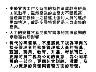 • 由於零售工作及時間的特性造成較高的員
工流動率，雖然產業的生產力不斷提高，
但產業在技術上之精進比僱用人員的進步
更加快速，故許多零售業仍是人力密集的
產業。
• 人力的安排容易受顧客需求的無法預期的
變動而有所影響
• 現代的零售業，不應將員工視為單向的
接受管理者的監督管理或人員的招募、
甄選、聘用、教育、升遷、考核而已，
更應將員工視為公司的資源，為公司本
體的一部份，更應包含訓練、激勵，及
人力資源的開發與管理方面的研發。
 