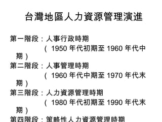 台灣地區人力資源管理演進
第一階段：人事行政時期
（ 1950 年代初期至 1960 年代中
期）
第二階段：人事管理時期
（ 1960 年代中期至 1970 年代末
期）
第三階段：人力資源管理時期
（ 1980 年代初期至 1990 年代末
期）
 