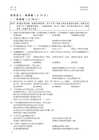 第 1 頁 103年指考
共 7 頁 生 物 考 科
- 1 -
第 壹 部 分 ： 選 擇 題 （ 占 7 2 分 ）
一 、 單 選 題 （ 占 2 0 分 ）
說明：第1題至第20題，每題有4個選項，其中只有一個是正確或最適當的選項，請畫記在
答案卡之「選擇題答案區」。各題答對者，得1分；答錯、未作答或畫記多於一個選
項者，該題以零分計算。
1. 激素作用在標的細胞的受體，以改變該細胞之生理狀態。下列何種激素之受體位於標的細胞內部？
(A)胰島素 (B)生長激素 (C)睪固酮 (D)黃體成長激素
2. 紅檜的孢子體具有下列哪一特性？
(A)能經減數分裂形成孢子 (B)細胞具有單套染色體
(C)能進行受精作用 (D)是由孢子發育而成
3. 聚合酶連鎖反應（PCR）中，下列何種處理可以將雙股 DNA 分離成單股？
(A)加熱至 60 C
(B)加熱至 90 C
(C)加入引子 (D)加入 DNA 聚合酶
4. 在離體實驗中，人的胃蛋白酶在室溫（25 C
）、pH7.0 的溶液中活性很低，如何改變實驗條件以
提昇胃蛋白酶的活性？
(A)降低 pH 值，加溫 (B)降低 pH 值，降溫 (C)增加 pH 值，加溫 (D)增加 pH 值，降溫
5. 胺基酸分子中能釋出 H+
的官能基為何？
(A)磷酸基 (B)硫酸基 (C)硝酸基 (D)羧基
6. 下列有關脂肪的敘述，何者正確？
(A)脂肪經消化分解成胺基酸及甘油 (B)脂肪經膽鹽乳化後可以進入上皮細胞
(C)脂肪在胃進行部份消化 (D)脂肪與蛋白質結合以利在血液中運送
7. 下列哪一個條件會促使植物葉片的氣孔打開？
(A)鉀離子流入保衛細胞 (B)保衛細胞內的膨壓降低
(C)水經由滲透作用由葉表面流失 (D)葉肉細胞內的二氧化碳濃度升高
8. 豌豆的高莖（D）對矮莖（d）為顯性，紫花（W）對白花（w）為顯性。一高莖紫花的豌豆經
試交後，後代高莖紫花、矮莖紫花的比例為 1：1，則此高莖紫花的豌豆基因型為何？
(A) DDWW (B) DDWw (C) DdWW (D) DdWw
9. 下列有關光合作用的敘述，何者正確？
(A)植物利用紅光、藍光及綠光的效率並不相同
(B)大部分的葉綠素直接參與光反應中電子的傳遞
(C)最終產物葡萄糖在葉綠餅中產生
(D)水分子在光系統 I 被裂解產生 H
、 e
及 2O
10. 下列有關哺乳動物呼吸作用的敘述，何者正確？
(A)呼吸頻率增加會降低血液中氧含量
(B)安靜呼氣主要是依賴腹部肌肉收縮
(C)血液中的 H
濃度增加會刺激中樞化學受體（器）
(D)吸氣的主要肌肉是肋間肌
11. 下列何者不是肝臟的功能？
(A)分解死亡紅血球釋出的血紅素 (B)合成血液中的蛋白質
(C)儲存小腸吸收的養分 (D)製造分解脂質的酵素（酶）
12. 下列哪一組激素具有互相拮抗的關係？
(A)生長激素與甲狀腺素 (B)胰島素與腎上腺素
(C)睪固酮與動情素 (D)葡萄糖皮質素與礦物性皮質素
 