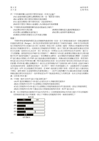 第 5 頁 103年指考
共 7 頁 生 物 考 科
- 5 -
37. 下列有關荷蘭山雀表型可塑性的敘述，何者不正確？
(A)山雀能根據氣溫變化調整繁殖日期，是一種表型可塑性
(B)山雀繁殖日期可塑性的變異受基因調控
(C)山雀因為繁殖日期可塑性很高，因此族群增大
(D)表型可塑性可幫助山雀適應人為活動造成的氣候變遷
38. 下列哪些與氣候變遷相關的敘述或推論是正確的？
(A)改變生物的生殖活動 (B)導致荷蘭地區毛蟲族群數量減少
(C)改變山雀個體耐高溫的能力 (D)改變山雀族群的遺傳組成
(E)導致生物間的常態性交互作用產生變動
閱讀二
早期科學家發現植物開花是由某種植物激素控制，但卻一直不清楚該激素為何，而稱這種假想
的激素為開花素（florigen）。20 世紀科學家對開花素的發現有了突破性的進展。1930 年代科學家對
短日照植物的菸草分別進行長日照（短黑暗）與短日照（長黑暗）處理，再將長日照處理的菸草嫁
接至短日照處理的菸草上，結果使長日照處理的菸草開花，暗示了開花素可藉由維管束運送至莖頂
的分生組織，促使其分化為花芽。到了 20 世紀末，科學家又以長日照的阿拉伯芥為材料，進行分
子生理實驗，發現當阿拉伯芥處於長日照條件下，轉錄因子 CO 蛋白會累積在葉脈並會活化葉肉細
胞中的 FT 基因的啟動子（promoter），使其轉錄為 mRNA，並在葉脈的伴細胞進行轉譯。合成後的
FT 蛋白藉由內質網上的 FTIP1 蛋白協助運送到篩管細胞內，再藉由韌皮部運輸至莖頂，與莖頂的
FD 蛋白結合形成 FT-FD 複合體。FD 的基因表現在莖頂，但它的表現不會受到日照長短和 CO 蛋白
的影響。FT-FD 複合體也是轉錄因子，會活化在頂芽細胞內的下游基因如 AP1 的表現，並協同 SOC1
及其他基因的表現，啟動開花的程序。長日照下，SOC1 的表現量會上升，並啟動頂芽分生組織的
LFY 基因，LFY 活化則啟動花芽的發育。若 SOC1 基因發生突變不表現，即使 FT 蛋白大量表現也
不開花，證明 SOC1 也是植物開花的重要訊號之一。因 FT 在植物體內可以藉由韌皮部進行長距離
移動並擔任開花的訊息因子，故科學家認為 FT 可能就是尋找已久的開花素。依本文所述及相關知
識，回答第 39-41 題：
39. 下列哪一條件支持 FT 蛋白可能為開花素？
(A) FT 基因的轉錄因子 CO 蛋白必須存在於大多數的開花植物中
(B)長日照植物中的 FT 可以誘導短日照植物的嫁接苗開花
(C)長日照植物中的 CO 蛋白可以誘導短日照植物嫁接苗的 FT 基因表現，使短日照植物開花
(D)長日照植物中的 FD 可運送至短日照嫁接苗植物的莖頂，與 FT 蛋白結合
40. 將一長日照植物成功嫁接於作為砧木的菸草上，分別對嫁接苗與砧木的部分進行不同光照處理。
若對嫁接苗進行短日照處理，則以下列哪些光照處理菸草時，嫁接苗會開花？
(A)
(B)
(C)
(D)
(E)
 