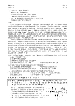 103年指考 第 6 頁
生 物 考 科 共 7 頁
- 6 -
圖 3
41. 下列哪些因子會誘導植物開花？
(A)莖頂累積大量的 CO 蛋白
(B)莖維管束內的韌皮部 FD 基因大量表現
(C)CO 蛋白誘導葉肉細胞裡的 FT 基因表現
(D)FT-FD 複合體運送至葉肉細胞以誘導下游基因表現
(E)SOC1 活化頂芽分生組織的分化
閱讀三
先天免疫是對抗病毒的最前線防護，反應的時間在幾分鐘到幾小時之內，其中最重要的是細胞
性屏障，包括巨噬細胞和樹突細胞等免疫細胞，以及內皮細胞或上皮細胞等非免疫細胞。當病毒感
染時，這些細胞可以利用胞內的模式辨認受體（PAMPs）偵測入侵的病毒，例如類鐸受體（TLRs）
中的 TLR7 主要辨識病毒的單股 RNA，受體 RIG-1 則辨識病毒 5’端帶有三個磷酸根的單股 RNA
或短片段的雙股 RNA。當 PAMPs 辨識病毒成分後，促進第一型干擾素和發炎相關細胞激素的產生，
引起發炎反應，以吸引更多的免疫細胞來清除病毒。此外，藉由偵測到病毒而活化的成熟樹突細胞，
可把抗原呈獻給 T 淋巴細胞，以啟動專一性的後天性免疫反應，當未來再遇到相同病毒時，可以透
過免疫細胞的記憶性，快速產生免疫反應。
研發抗病毒藥物或疫苗能抑制傳染病的擴散，讓人類免於病毒的威脅。儘管如此，有些疫苗使
用純化的抗原，在人體內仍無法產生很好的免疫反應。因此，在疫苗發展過程中，科學家們發現佐
劑的使用可以加強疫苗的免疫反應，並促進免疫記憶性的產生。鋁鹽是最早使用的疫苗佐劑，可以
協助延長抗原在體內存在時間，增加免疫細胞偵測到抗原的機會；近來更發現鋁鹽能經由 TLR 家
族等受體，活化先天免疫的反應，增強樹突細胞呈獻抗原的能力。目前已上市的佐劑 MPL，能促
進 TLR4 下游的訊號傳導路徑，並增強抗體產生，已運用於對抗 B 型肝炎或人類乳頭狀瘤病毒的
疫苗。因此，善加利用先天免疫的知識進行設計的疫苗，在未來一定可以增進人類福祉。依本文所
述及相關知識，回答第 42-44 題：
42. RNA 的流感病毒感染呼吸道黏膜後，推測受感染的上皮細胞經由 RIG-1 引起的先天性免疫反應
之敘述，下列何者不正確？
(A)受體 RIG-1 位於細胞內
(B) RIG-1 可以辨識病毒的短片段單股 RNA
(C)辨識病毒後會產生第一型干擾素 (D)辨識病毒後會引起發炎反應
43. 先天免疫系統的何種細胞對啟動後天性免疫反應很重要？
(A)上皮細胞產生發炎相關細胞激素 (B)樹突細胞成熟並呈獻抗原
(C) T 細胞分泌細胞激素增強後天性免疫力 (D) B 細胞產生專一性抗體
44. 一個好的佐劑應該具有哪些功能才能協助疫苗以增強對抗病毒的免疫力？
(A)能殺死病毒 (B)延長抗原的存在時間 (C)增強抗體的產生
(D)促進免疫記憶性 (E)誘發對佐劑具有專一性的免疫力
第 貳 部 分 ： 非 選 擇 題 （ 占 2 8 分 ）
說明：本部分共有四大題，答案必須寫在「答案卷」上，並於題號欄標明大題號（一、二、……）
與子題號（1、2、……），作答時不必抄題。作答務必使用筆尖較粗之黑色墨水的筆
書寫，且不得使用鉛筆。每一子題配分標於題末。
一、圖 3 為一人類遺傳性疾病的譜系圖，圖中正方形表男性、
圓形表女性，黑色表疾病患者。根據圖 3 回答下列各小題。
1. 此疾病的遺傳模式為顯性遺傳或隱性遺傳？（2 分）
2. 此疾病基因位於體染色體或性染色體上？（2 分）
3. 第一世代中，哪一個體確定為突變基因攜帶者？（2 分）
4. 第三世代的個體 3 攜帶突變基因的機率為何？（2 分）
 