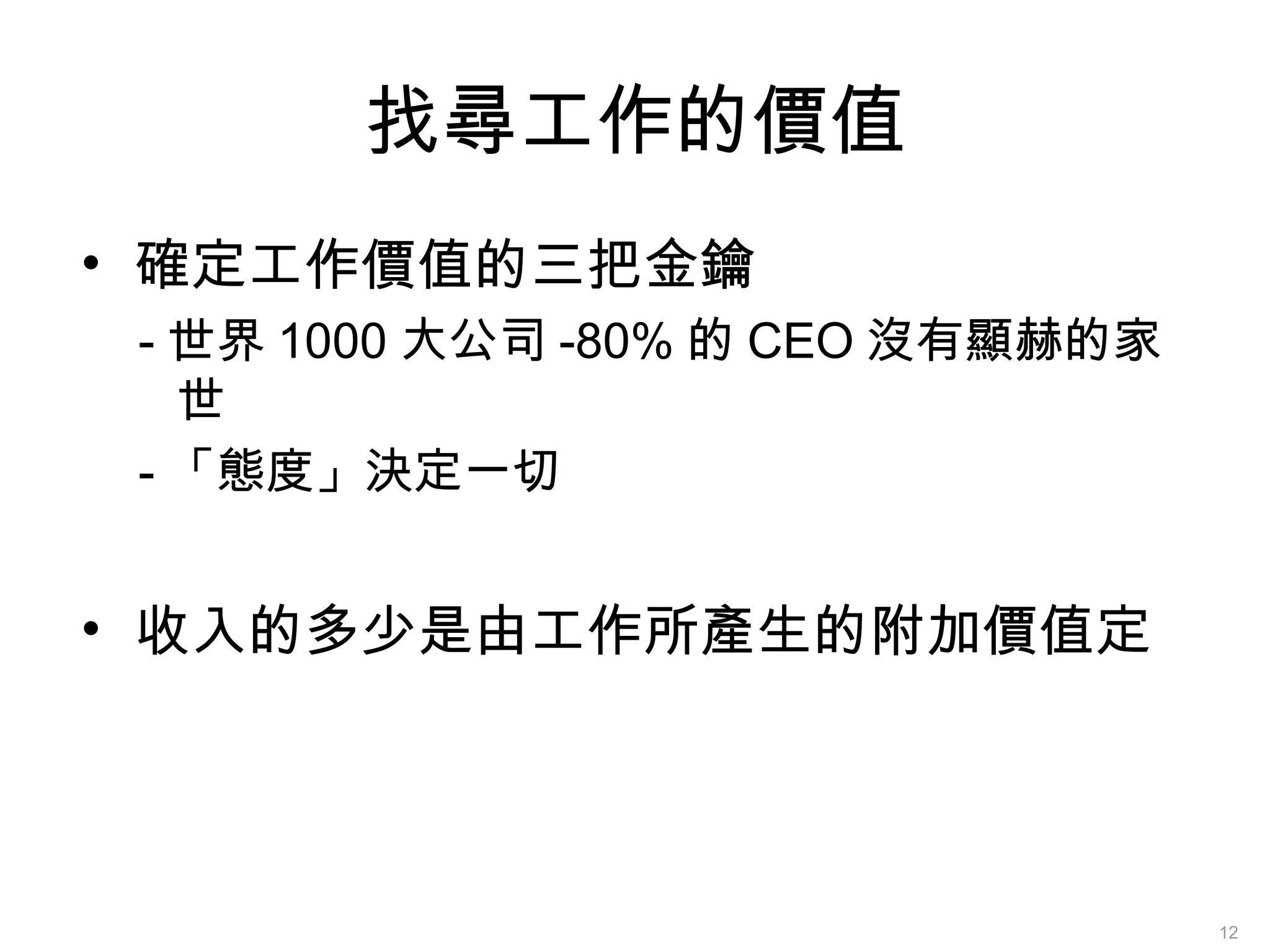 找尋工作的價值
• 確定工作價值的三把金鑰
- 世界 1000 大公司 -80% 的 CEO 沒有顯赫的家
世
- 「態度」決定一切
• 收入的多少是由工作所產生的附加價值定
12
 