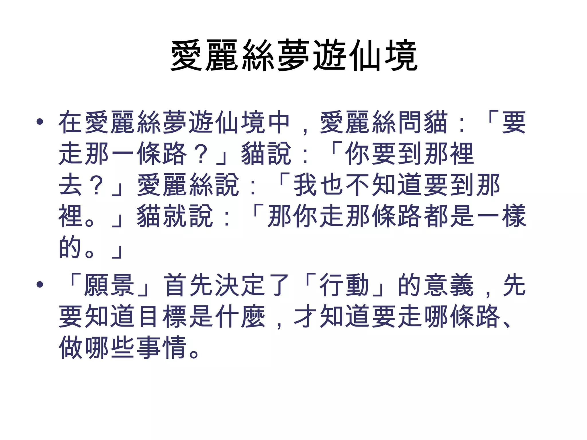 愛麗絲夢遊仙境
• 在愛麗絲夢遊仙境中，愛麗絲問貓：「要
走那一條路？」貓說：「你要到那裡
去？」愛麗絲說：「我也不知道要到那
裡。」貓就說：「那你走那條路都是一樣
的。」
• 「願景」首先決定了「行動」的意義，先
要知道目標是什麼，才知道要走哪條路、
做哪些事情。
 