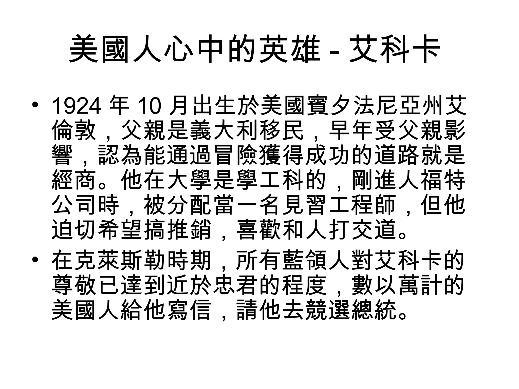 美國人心中的英雄 - 艾科卡
• 1924 年 10 月出生於美國賓夕法尼亞州艾
倫敦，父親是義大利移民，早年受父親影
響，認為能通過冒險獲得成功的道路就是
經商。他在大學是學工科的，剛進人福特
公司時，被分配當一名見習工程師，但他
迫切希望搞推銷，喜歡和人打交道。
• 在克萊斯勒時期，所有藍領人對艾科卡的
尊敬已達到近於忠君的程度，數以萬計的
美國人給他寫信，請他去競選總統。
 