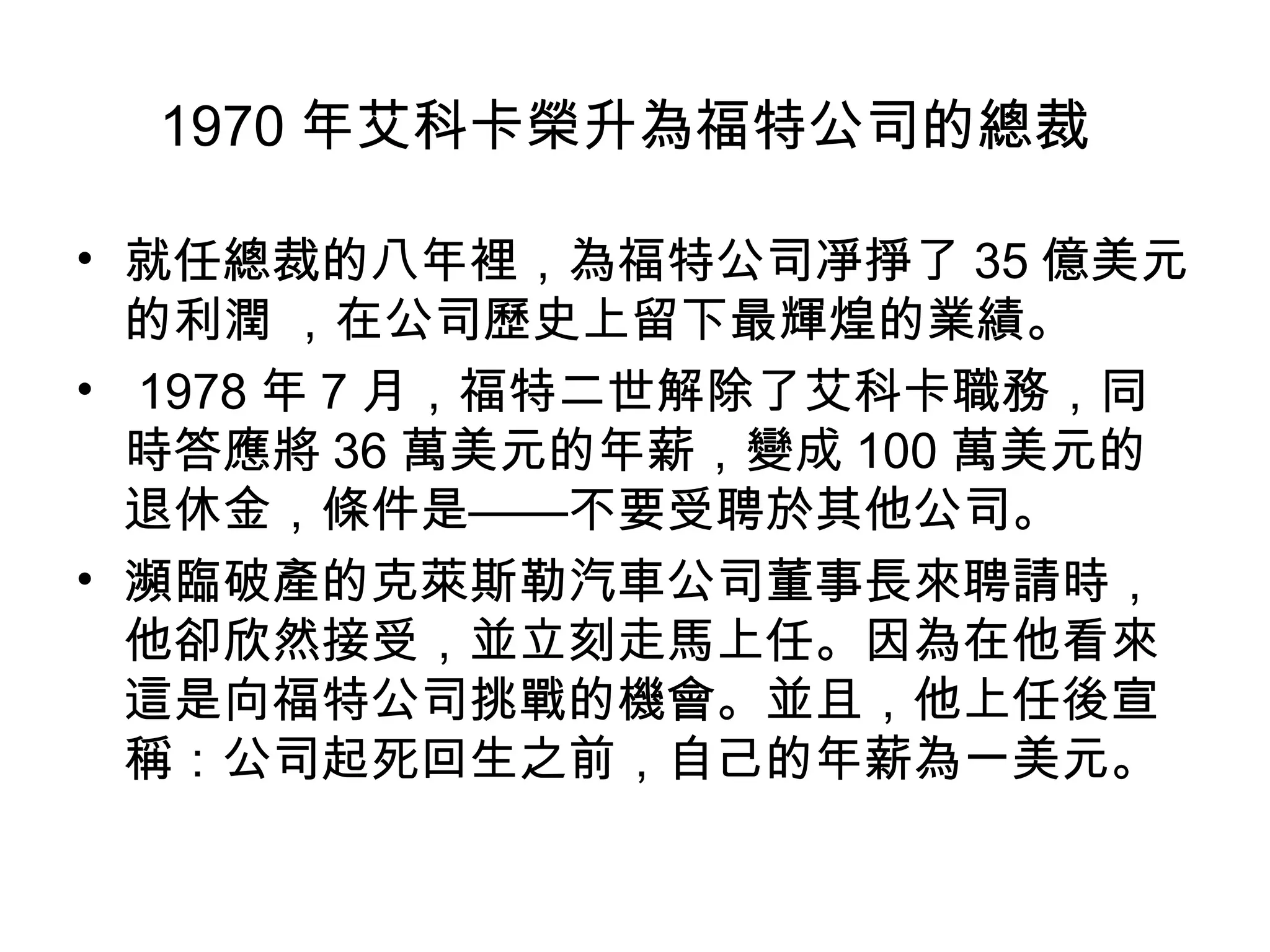1970 年艾科卡榮升為福特公司的總裁
• 就任總裁的八年裡，為福特公司凈掙了 35 億美元
的利潤 ，在公司歷史上留下最輝煌的業績。
• 1978 年 7 月，福特二世解除了艾科卡職務，同
時答應將 36 萬美元的年薪，變成 100 萬美元的
退休金，條件是——不要受聘於其他公司。
• 瀕臨破產的克萊斯勒汽車公司董事長來聘請時，
他卻欣然接受，並立刻走馬上任。因為在他看來
這是向福特公司挑戰的機會。並且，他上任後宣
稱：公司起死回生之前，自己的年薪為一美元。
 