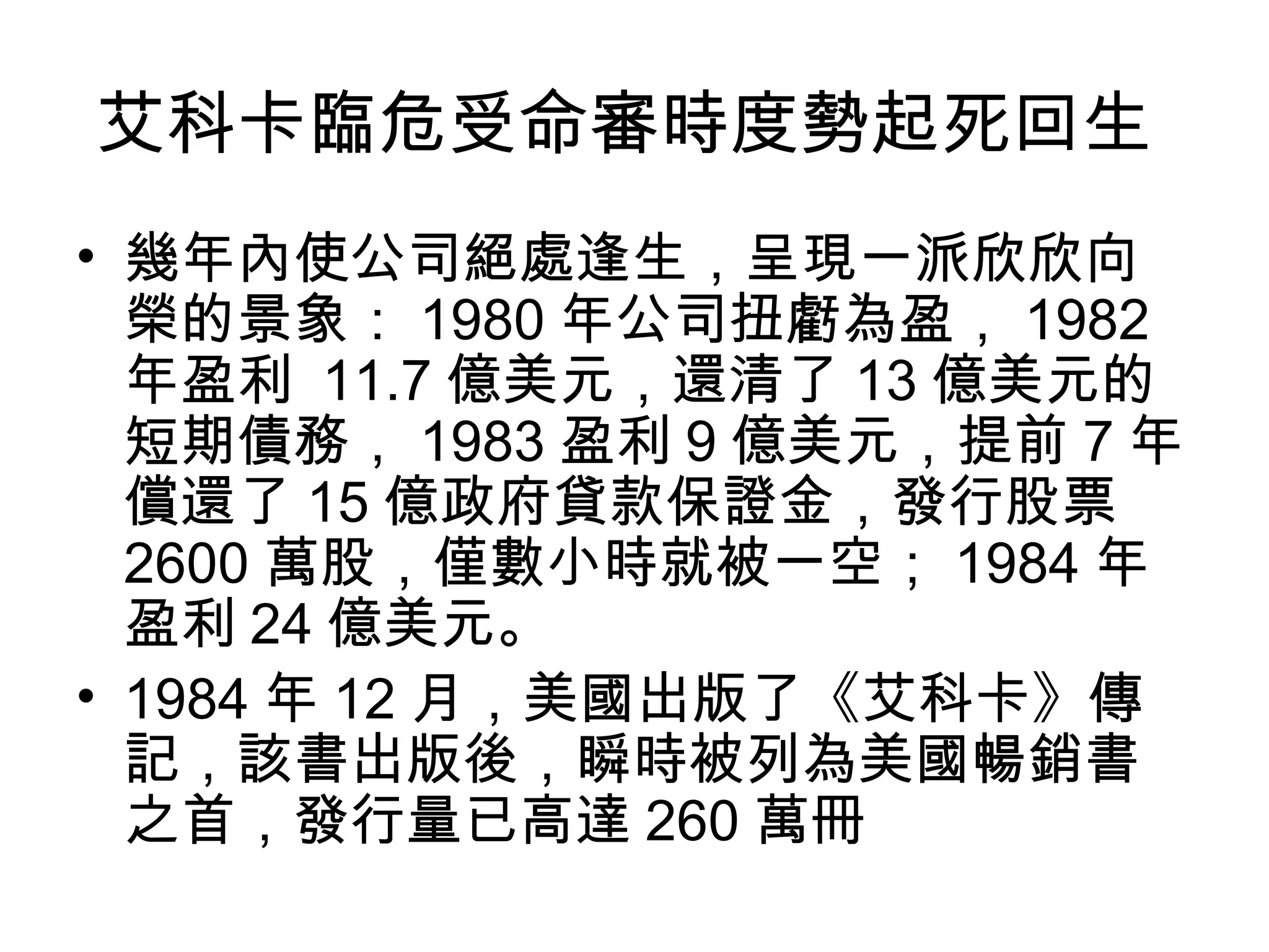 艾科卡臨危受命審時度勢起死回生
• 幾年內使公司絕處逢生，呈現一派欣欣向
榮的景象： 1980 年公司扭虧為盈， 1982
年盈利 11.7 億美元，還清了 13 億美元的
短期債務， 1983 盈利 9 億美元，提前 7 年
償還了 15 億政府貸款保證金，發行股票
2600 萬股，僅數小時就被一空； 1984 年
盈利 24 億美元。
• 1984 年 12 月，美國出版了《艾科卡》傳
記，該書出版後，瞬時被列為美國暢銷書
之首，發行量已高達 260 萬冊
 