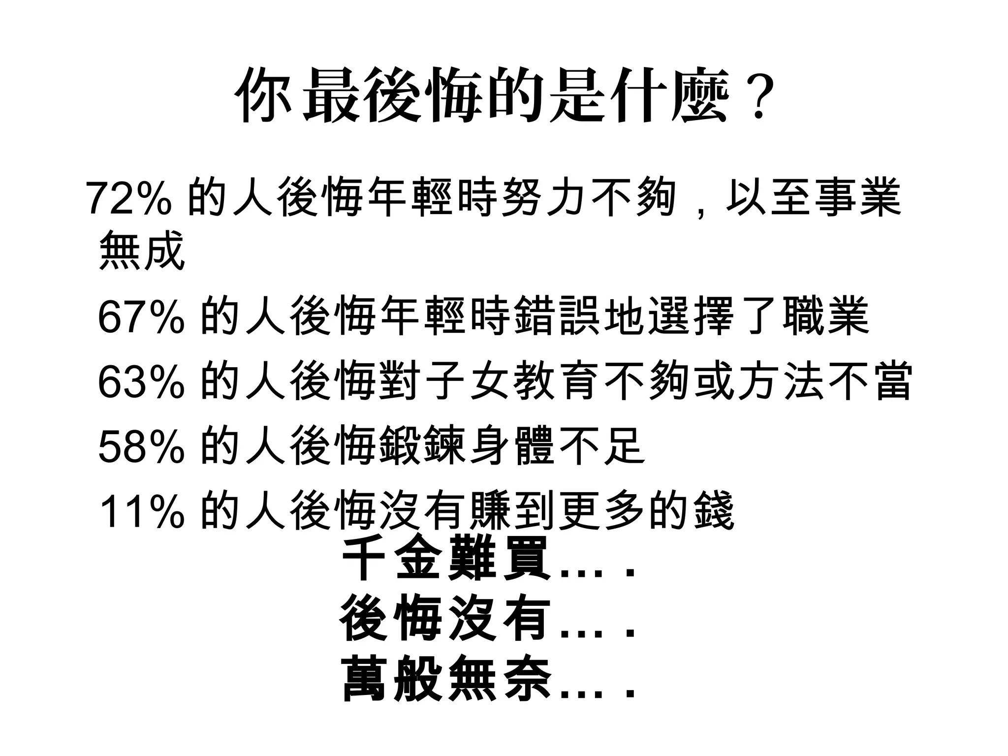 72% 的人後悔年輕時努力不夠，以至事業
無成
• 67% 的人後悔年輕時錯誤地選擇了職業
• 63% 的人後悔對子女教育不夠或方法不當
• 58% 的人後悔鍛鍊身體不足
• 11% 的人後悔沒有賺到更多的錢
最後悔的是什麼你 ?
千金難買… .
後悔沒有… .
萬般無奈… .
 