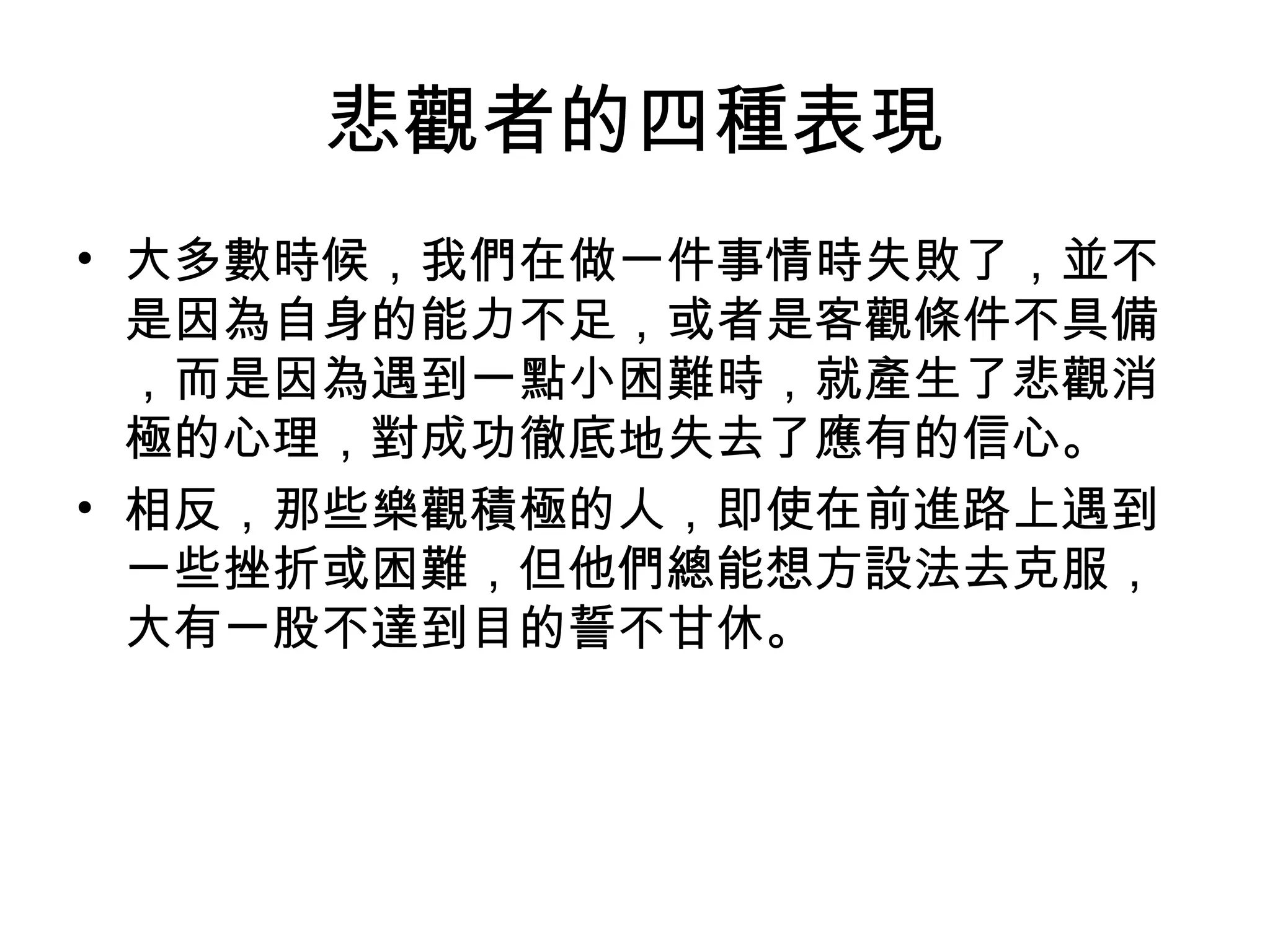 悲觀者的四種表現
• 大多數時候，我們在做一件事情時失敗了，並不
是因為自身的能力不足，或者是客觀條件不具備
，而是因為遇到一點小困難時，就產生了悲觀消
極的心理，對成功徹底地失去了應有的信心。
• 相反，那些樂觀積極的人，即使在前進路上遇到
一些挫折或困難，但他們總能想方設法去克服，
大有一股不達到目的誓不甘休。
 