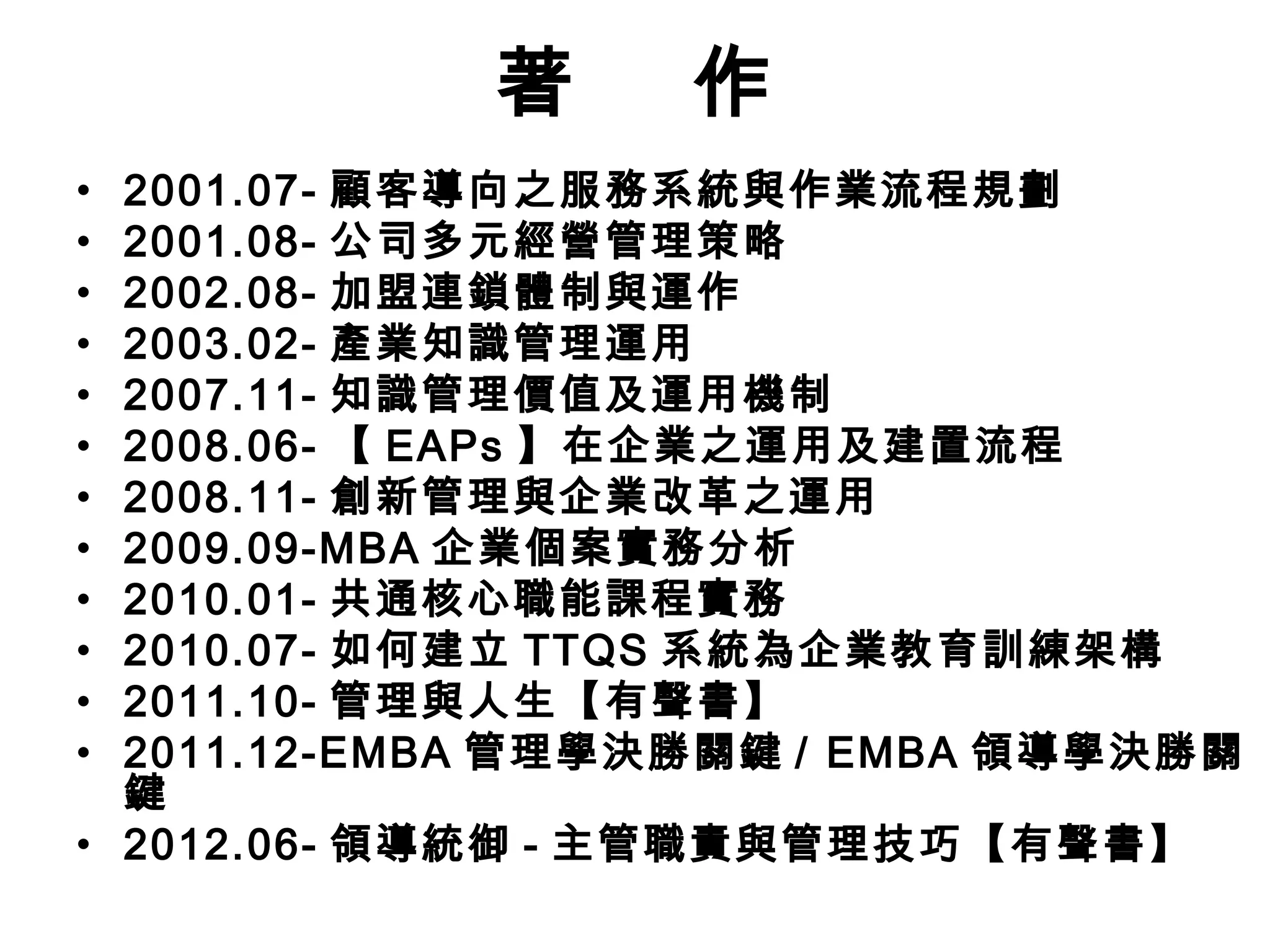 著 作
• 2001.07- 顧客導向之服務系統與作業流程規劃
• 2001.08- 公司多元經營管理策略
• 2002.08- 加盟連鎖體制與運作
• 2003.02- 產業知識管理運用
• 2007.11- 知識管理價值及運用機制
• 2008.06- 【 EAPs 】在企業之運用及建置流程
• 2008.11- 創新管理與企業改革之運用
• 2009.09-MBA 企業個案實務分析
• 2010.01- 共通核心職能課程實務
• 2010.07- 如何建立 TTQS 系統為企業教育訓練架構
• 2011.10- 管理與人生【有聲書】
• 2011.12-EMBA 管理學決勝關鍵 / EMBA 領導學決勝關
鍵
• 2012.06- 領導統御 - 主管職責與管理技巧【有聲書】
 