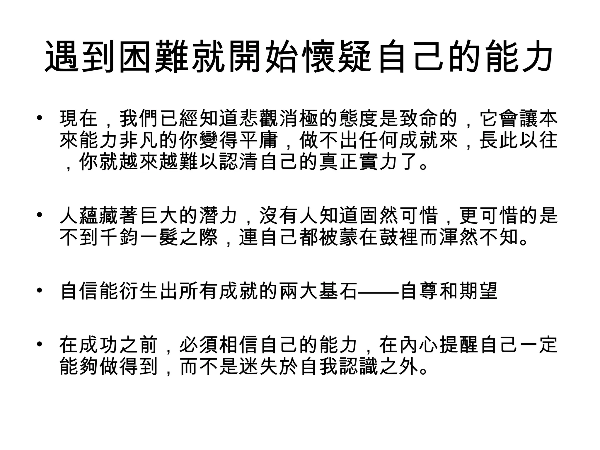 遇到困難就開始懷疑自己的能力
• 現在，我們已經知道悲觀消極的態度是致命的，它會讓本
來能力非凡的你變得平庸，做不出任何成就來，長此以往
，你就越來越難以認清自己的真正實力了。
• 人蘊藏著巨大的潛力，沒有人知道固然可惜，更可惜的是
不到千鈞一髮之際，連自己都被蒙在鼓裡而渾然不知。
• 自信能衍生出所有成就的兩大基石——自尊和期望
• 在成功之前，必須相信自己的能力，在內心提醒自己一定
能夠做得到，而不是迷失於自我認識之外。
 
