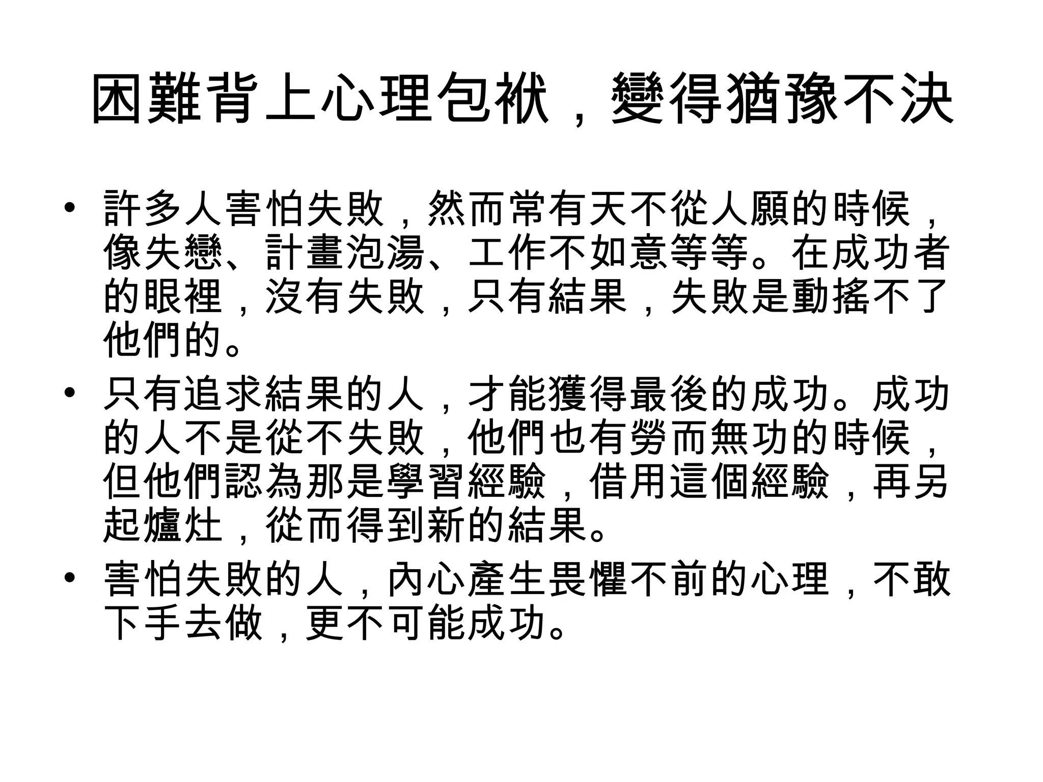 困難背上心理包袱，變得猶豫不決
• 許多人害怕失敗，然而常有天不從人願的時候，
像失戀、計畫泡湯、工作不如意等等。在成功者
的眼裡，沒有失敗，只有結果，失敗是動搖不了
他們的。
• 只有追求結果的人，才能獲得最後的成功。成功
的人不是從不失敗，他們也有勞而無功的時候，
但他們認為那是學習經驗，借用這個經驗，再另
起爐灶，從而得到新的結果。
• 害怕失敗的人，內心產生畏懼不前的心理，不敢
下手去做，更不可能成功。
 