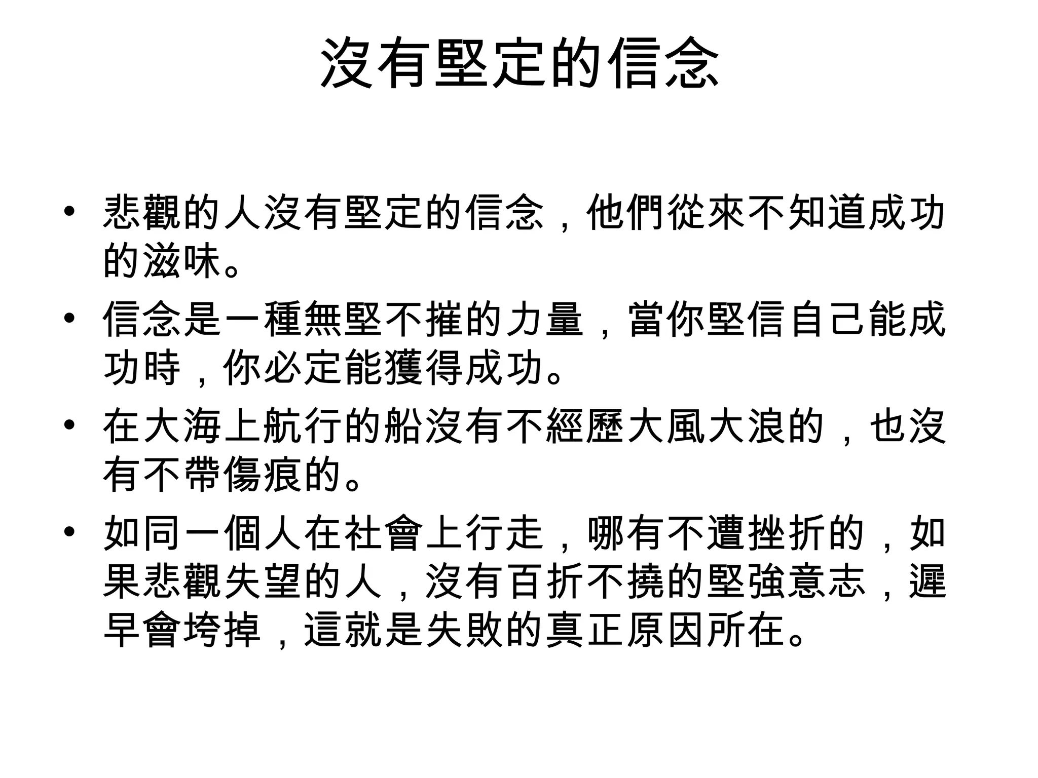 沒有堅定的信念
• 悲觀的人沒有堅定的信念，他們從來不知道成功
的滋味。
• 信念是一種無堅不摧的力量，當你堅信自己能成
功時，你必定能獲得成功。
• 在大海上航行的船沒有不經歷大風大浪的，也沒
有不帶傷痕的。
• 如同一個人在社會上行走，哪有不遭挫折的，如
果悲觀失望的人，沒有百折不撓的堅強意志，遲
早會垮掉，這就是失敗的真正原因所在。
 