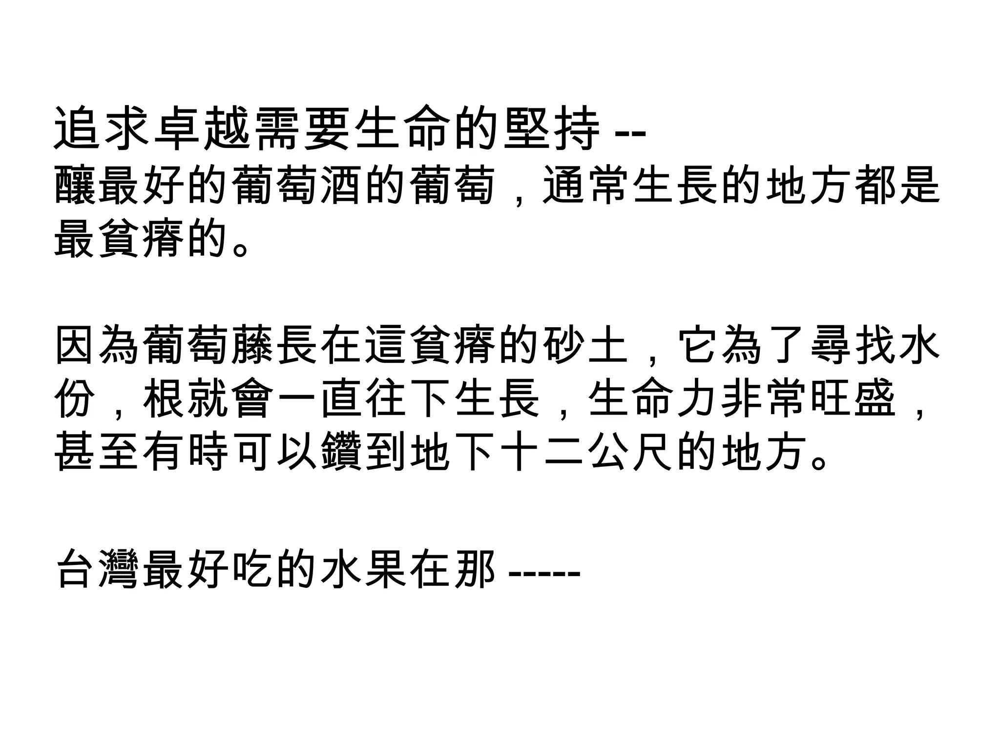 追求卓越需要生命的堅持 --
釀最好的葡萄酒的葡萄，通常生長的地方都是
最貧瘠的。
因為葡萄藤長在這貧瘠的砂土，它為了尋找水
份，根就會一直往下生長，生命力非常旺盛，
甚至有時可以鑽到地下十二公尺的地方。
台灣最好吃的水果在那 -----
 