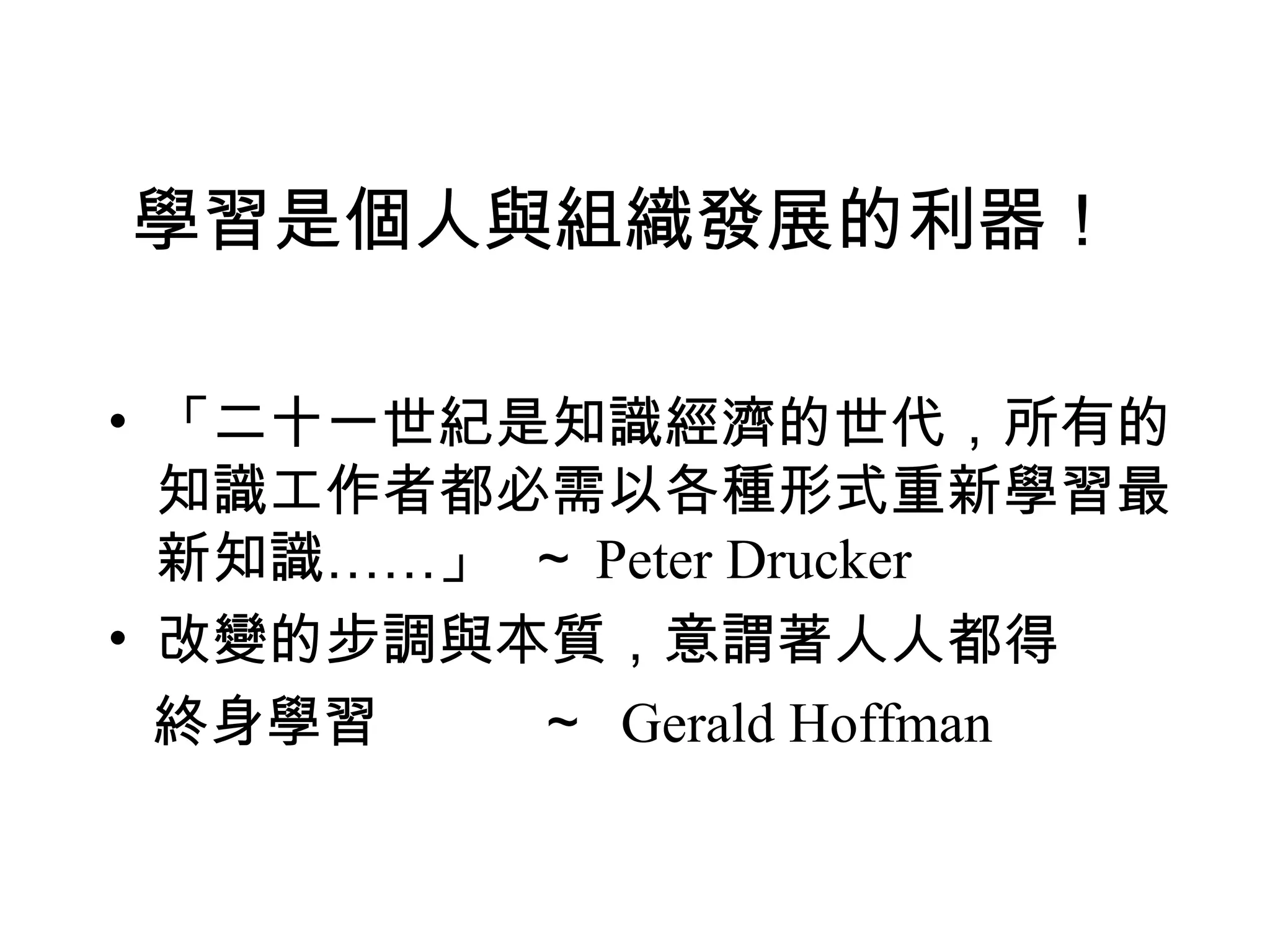 學習是個人與組織發展的利器！
• 「二十一世紀是知識經濟的世代，所有的
知識工作者都必需以各種形式重新學習最
新知識……」 ～ Peter Drucker
• 改變的步調與本質，意謂著人人都得
終身學習 ～ Gerald Hoffman
 